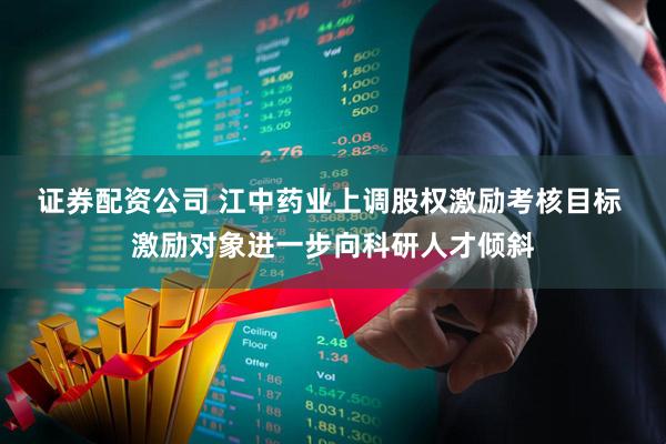 证券配资公司 江中药业上调股权激励考核目标 激励对象进一步向科研人才倾斜