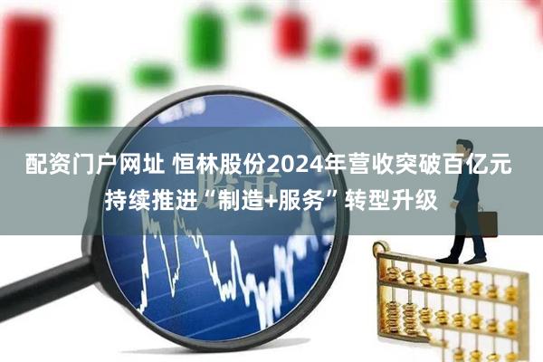 配资门户网址 恒林股份2024年营收突破百亿元 持续推进“制造+服务”转型升级