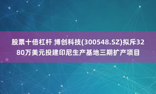 股票十倍杠杆 博创科技(300548.SZ)拟斥3280万美元投建印尼生产基地三期扩产项目