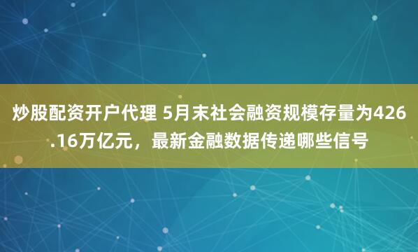 炒股配资开户代理 5月末社会融资规模存量为426.16万亿元，最新金融数据传递哪些信号