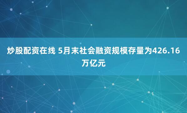 炒股配资在线 5月末社会融资规模存量为426.16万亿元