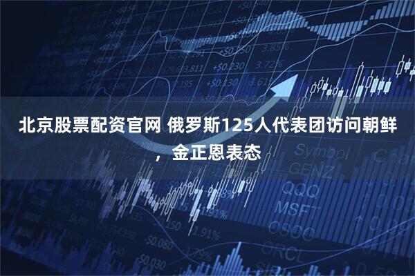 北京股票配资官网 俄罗斯125人代表团访问朝鲜，金正恩表态