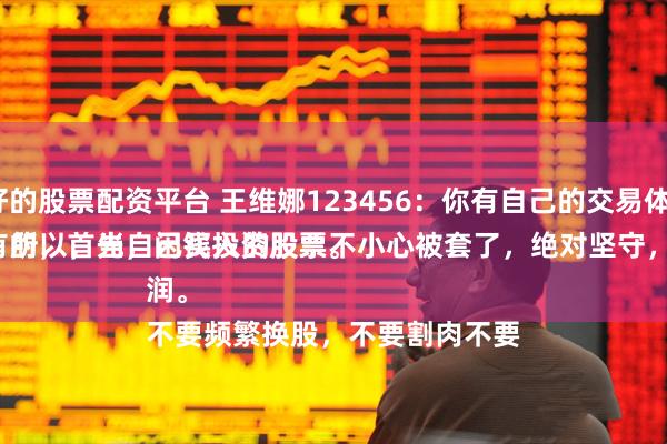 比较好的股票配资平台 王维娜123456：你有自己的交易体系吗？
必须有的，首先，闲钱投资股票。
五年十年不用的闲钱投资股票，所以，当自己买入的股票不小心被套了，绝对坚守，不管坚持多久，直到带来利润。
不要频繁换股，不要割肉不要