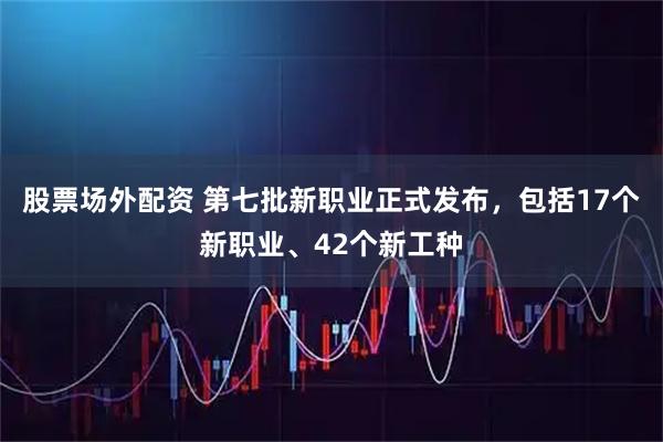 股票场外配资 第七批新职业正式发布，包括17个新职业、42个新工种
