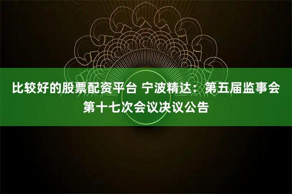 比较好的股票配资平台 宁波精达：第五届监事会第十七次会议决议公告