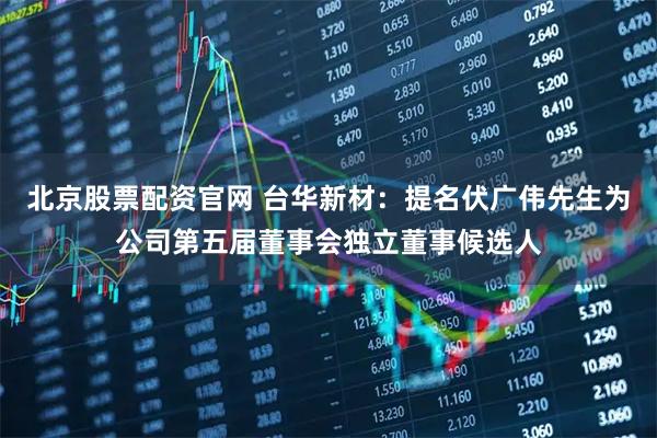 北京股票配资官网 台华新材：提名伏广伟先生为公司第五届董事会独立董事候选人