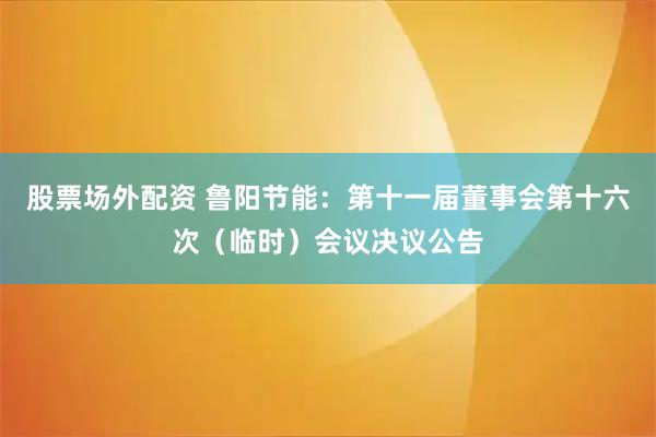 股票场外配资 鲁阳节能：第十一届董事会第十六次（临时）会议决议公告