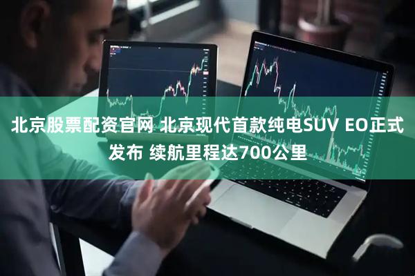 北京股票配资官网 北京现代首款纯电SUV EO正式发布 续航里程达700公里