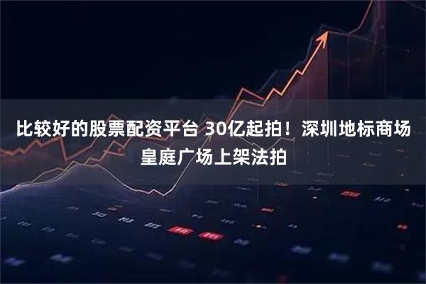 比较好的股票配资平台 30亿起拍！深圳地标商场皇庭广场上架法拍