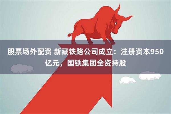 股票场外配资 新藏铁路公司成立：注册资本950亿元，国铁集团全资持股