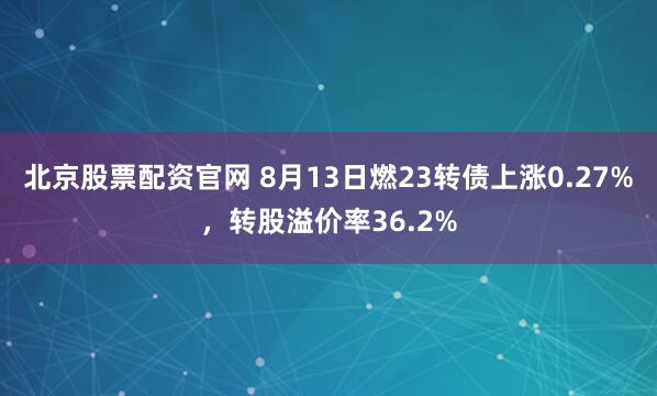 北京股票配资官网 8月13日燃23转债上涨0.27%，转股溢价率36.2%
