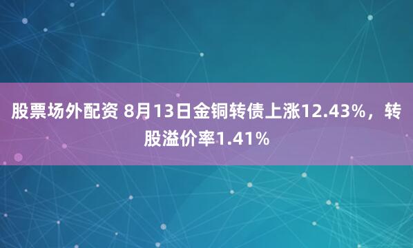股票场外配资 8月13日金铜转债上涨12.43%，转股溢价率1.41%