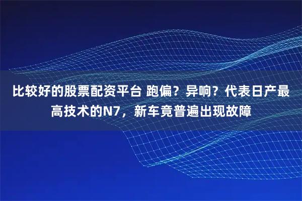 比较好的股票配资平台 跑偏？异响？代表日产最高技术的N7，新车竟普遍出现故障