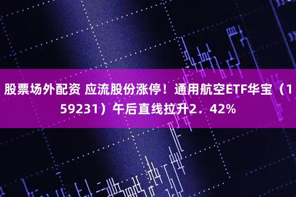 股票场外配资 应流股份涨停！通用航空ETF华宝（159231）午后直线拉升2．42%