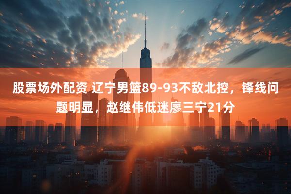 股票场外配资 辽宁男篮89-93不敌北控，锋线问题明显，赵继伟低迷廖三宁21分